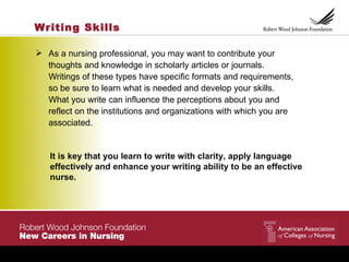 Writing Skills

 As a nursing professional, you may want to contribute your
  thoughts and knowledge in scholarly articles or journals.
  Writings of these types have specific formats and requirements,
  so be sure to learn what is needed and develop your skills.
  What you write can influence the perceptions about you and
  reflect on the institutions and organizations with which you are
  associated.


   It is key that you learn to write with clarity, apply language
   effectively and enhance your writing ability to be an effective
   nurse.
 
