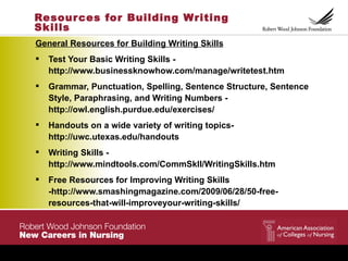 Resour ces for Building Writing
Skills
General Resources for Building Writing Skills
   Test Your Basic Writing Skills -
    http://www.businessknowhow.com/manage/writetest.htm
   Grammar, Punctuation, Spelling, Sentence Structure, Sentence
    Style, Paraphrasing, and Writing Numbers -
    http://owl.english.purdue.edu/exercises/
   Handouts on a wide variety of writing topics-
    http://uwc.utexas.edu/handouts
   Writing Skills -
    http://www.mindtools.com/CommSkll/WritingSkills.htm
   Free Resources for Improving Writing Skills
    -http://www.smashingmagazine.com/2009/06/28/50-free-
    resources-that-will-improveyour-writing-skills/
 