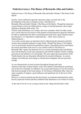 Federico Lorca s The House of Bernarda Alba and Isabel...
Federico Lorca s The House of Bernarda Alba and Isabel Allende s The House of the
Spirits
Society, and its influences upon the characters, plays a pivotal role in the
development of the story in Federico Lorca s The House of
Bernarda Alba and Isabel Allende s The House of the Spirits. Though the characters
in each literary work were influenced by a range of societal pressures, three major
influences dominate both works. The
Church, male dominance over women, and socio economic status (in other words,
one s social class) are all sources of the greatest societal pressures upon the characters.
In order to understand why these societal pressures had such a great influence upon
the characters, it is important to understand the ... Show more content on
Helpwriting.net ...
As a result, society plays an important role by influencing the characters and their
actions and eventually leading to a tragic finale. Though The House of The Spirits
is set in rural South America (no particular country is specified) and not rural Spain,
the society described in the novel is very similar to that in The House of
Bernarda Alba. Again, the characters live in a society dominated and controlled by
men with distinctive social class separations and with the Catholic Church wielding
great power and influence over the people. The story spans three generations of the
Trueba family who are all greatly affected by the societal influences. As society
changes, the characters also change as old pressures disappear and new pressures
emerge.
As was characteristic of rural societies throughout Europe and Latin
America at the time of these literary works, the Catholic Church played a profound
role in the lives of people. Its influence was so prevalent because it was the common
link between people of all social classes. In The House of Bernarda Alba , there are
many examples of religion s great influence and significant role in the lives of the
characters.
However, it must be pointed out that the Church, an institution dominated by males,
heavily repressed women and thus solidified male dominance over women in society.
At the end of Act II we see a young woman in the village that had had a child
 