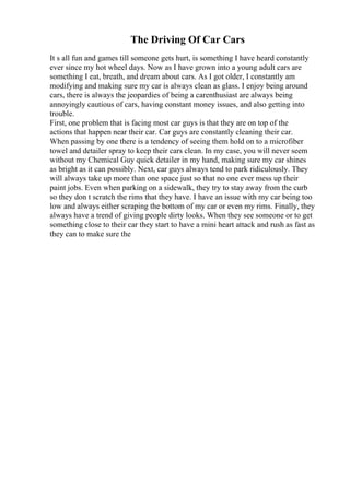 The Driving Of Car Cars
It s all fun and games till someone gets hurt, is something I have heard constantly
ever since my hot wheel days. Now as I have grown into a young adult cars are
something I eat, breath, and dream about cars. As I got older, I constantly am
modifying and making sure my car is always clean as glass. I enjoy being around
cars, there is always the jeopardies of being a carenthusiast are always being
annoyingly cautious of cars, having constant money issues, and also getting into
trouble.
First, one problem that is facing most car guys is that they are on top of the
actions that happen near their car. Car guys are constantly cleaning their car.
When passing by one there is a tendency of seeing them hold on to a microfiber
towel and detailer spray to keep their cars clean. In my case, you will never seem
without my Chemical Guy quick detailer in my hand, making sure my car shines
as bright as it can possibly. Next, car guys always tend to park ridiculously. They
will always take up more than one space just so that no one ever mess up their
paint jobs. Even when parking on a sidewalk, they try to stay away from the curb
so they don t scratch the rims that they have. I have an issue with my car being too
low and always either scraping the bottom of my car or even my rims. Finally, they
always have a trend of giving people dirty looks. When they see someone or to get
something close to their car they start to have a mini heart attack and rush as fast as
they can to make sure the
 