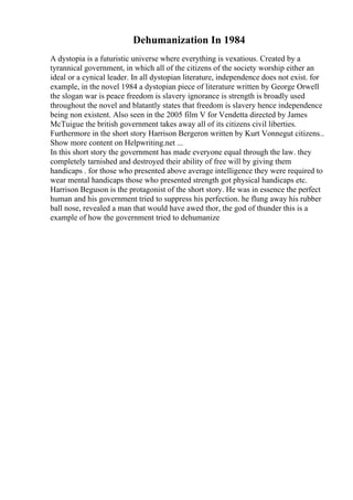 Dehumanization In 1984
A dystopia is a futuristic universe where everything is vexatious. Created by a
tyrannical government, in which all of the citizens of the society worship either an
ideal or a cynical leader. In all dystopian literature, independence does not exist. for
example, in the novel 1984 a dystopian piece of literature written by George Orwell
the slogan war is peace freedom is slavery ignorance is strength is broadly used
throughout the novel and blatantly states that freedom is slavery hence independence
being non existent. Also seen in the 2005 film V for Vendetta directed by James
McTuigue the british government takes away all of its citizens civil liberties.
Furthermore in the short story Harrison Bergeron written by Kurt Vonnegut citizens...
Show more content on Helpwriting.net ...
In this short story the government has made everyone equal through the law. they
completely tarnished and destroyed their ability of free will by giving them
handicaps . for those who presented above average intelligence they were required to
wear mental handicaps those who presented strength got physical handicaps etc.
Harrison Beguson is the protagonist of the short story. He was in essence the perfect
human and his government tried to suppress his perfection. he flung away his rubber
ball nose, revealed a man that would have awed thor, the god of thunder this is a
example of how the government tried to dehumanize
 