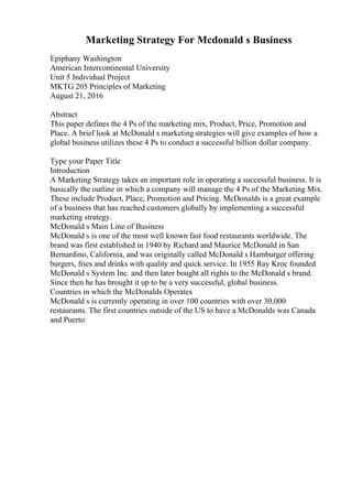 Marketing Strategy For Mcdonald s Business
Epiphany Washington
American Intercontinental University
Unit 5 Individual Project
MKTG 205 Principles of Marketing
August 21, 2016
Abstract
This paper defines the 4 Ps of the marketing mix, Product, Price, Promotion and
Place. A brief look at McDonald s marketingstrategies will give examples of how a
global business utilizes these 4 Ps to conduct a successful billion dollar company.
Type your Paper Title
Introduction
A Marketing Strategy takes an important role in operating a successful business. It is
basically the outline in which a company will manage the 4 Ps of the Marketing Mix.
These include Product, Place, Promotion and Pricing. McDonalds is a great example
of a business that has reached customers globally by implementing a successful
marketing strategy.
McDonald s Main Line of Business
McDonald s is one of the most well known fast food restaurants worldwide. The
brand was first established in 1940 by Richard and Maurice McDonald in San
Bernardino, California, and was originally called McDonald s Hamburger offering
burgers, fries and drinks with quality and quick service. In 1955 Ray Kroc founded
McDonald s System Inc. and then later bought all rights to the McDonald s brand.
Since then he has brought it up to be a very successful, global business.
Countries in which the McDonalds Operates
McDonald s is currently operating in over 100 countries with over 30,000
restaurants. The first countries outside of the US to have a McDonalds was Canada
and Puerto
 