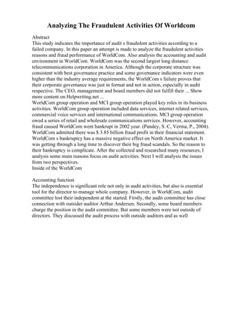 Analyzing The Fraudulent Activities Of Worldcom
Abstract
This study indicates the importance of audit s fraudulent activities according to a
failed company. In this paper an attempt is made to analyze the fraudulent activities
reasons and fraud performance of WorldCom. Also analysis the accounting and audit
environment in WorldCom. WorldCom was the second largest long distance
telecommunications corporation in America. Although the corporate structure was
consistent with best governance practice and some governance indicators were even
higher than the industry average requirements, the WorldCom s failure proves that
their corporate governance was just in format and not in action, especially in audit
respective. The CEO, management and board members did not fulfill their ... Show
more content on Helpwriting.net ...
WorldCom group operation and MCI group operation played key roles in its business
activities. WorldCom group operation included data services, internet related services,
commercial voice services and international communications. MCI group operation
owed a series of retail and wholesale communications services. However, accounting
fraud caused WorldCom went bankrupt in 2002 year. (Pandey, S. C, Verma, P., 2004).
WorldCom admitted there was $ 3.85 billion fraud profit in their financial statement.
WorldCom s bankruptcy has a massive negative effect on North America market. It
was getting through a long time to discover their big fraud scandals. So the reason to
their bankruptcy is complicate. After the collected and researched many resources, I
analysis some main reasons focus on audit activities. Next I will analysis the issues
from two perspectives.
Inside of the WorldCom
Accounting function
The independence is significant role not only in audit activities, but also is essential
tool for the director to manage whole company. However, in WorldCom, audit
committee lost their independent at the started. Firstly, the audit committee has close
connection with outsider auditor Arthur Andersen. Secondly, some board members
charge the position in the audit committee. But some members were not outside of
directors. They discussed the audit process with outside auditors and as well
 