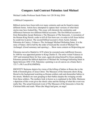 Compare And Contrast Palomino And Michael
Michael Lindke Professor Sarah Flatter Art 120 30 July 2016
A Biblical Comparative
Biblical stories have been told over many centuries and can be found in many
different forms. Artists have attempted to capture their versions of what these
stories may have looked like. This essay will chronicle the similarities and
differences between two different biblical accounts. The first biblical account is
from Bernardino Jacopi Butinone s The Massacre of The Innocents. A recreation of
the Roman King Herod s order to kill all first born son s in order to kill Jesus before
he could rise to power. The second biblical account is from Acislo Antonio
Palomino de Castro y Velasco s The Archangel Michael Defeating Satan. It is the
story of Satan s fall to hell by the order of God and the sword of Michael The
Archangel. (Good summary and opening.) ... Show more content on Helpwriting.net
...
Palomino moved to Madrid in 1678 where he executed some indifferent frescoes.
In 1688 he was appointed painter to King Charles II. The artist visited Valencia in
1697 and remained there for four years, again devoting himself to fresco painting.
Palomino painted the biblical depiction of Michael the Archangel defeating Satan in
Spain between 1692 1726. Palomino s painting is an oil canvas on a frame that is
125.7 x 90.5 cm (PALOMINO).
IDENTITY Butinone depicts his vision of the killing of babies in Rome due to the
birth of foretold glory of Jesus Christ. The Massacre of the Innocents shows King
Herod in the background watching as Roman soldiers stab and dismember babies in
the streets. Mothers are seen grasping to their babies despite the swinging swords
from these soldiers. The mothers look in horror as is explained in the bible. Butinone
s depiction of this event gives the shock value and the feeling of what this event was
really like. The actual historical event of The Massacre of the Innocents is from the
Christian bible and reads: When (the Magi) had gone, an angel
 