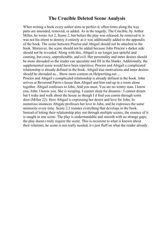 The Crucible Deleted Scene Analysis
When writing a book every author aims to perfect it; often times along the way
parts are amended, removed, or added. As in the tragedy, The Crucible, by Arthur
Miller, he wrote Act 2, Scene 2, but before the play was released, he removed it; it
was not his intent to destroy it entirely as it was additionally added to the appendix
of the book. The scene between Proctor and Abigail should not be attached to the
book. Moreover, the scene should not be added because John Proctor s darker side
should not be revealed. Along with this, Abigail is no longer just spiteful and
cunning, but crazy, unpredictable, and evil. Her personality and inner desires should
be more shrouded so the reader can speculate and fill in the blanks. Additionally, the
supplemented scene would have been repetitive; Proctor and Abigail s complicated
relationship is already defined in the book. Abigail true motivations and inner desires
should be shrouded as... Show more content on Helpwriting.net ...
Proctor and Abigail s complicated relationship is already defined in the book. John
arrives at Reverend Parris s house then Abigail and him end up in a room alone
together. Abigail confesses to John, And you must. You are no wintry man. I know
you, John. I know you. She is weeping. I cannot sleep for dreamin ; I cannot dream
but I wake and walk about the house as though I d find you comin through some
door (Miller 22). Here Abigail is expressing her desire and love for John. In
numerous instances Abigale professes her love to John, and he expresses the same
animosity every time. Scene 2.2 restates everything that develops in the book.
Instead of letting their relationship play out through multiple scenes, the essence of it
is caught in one scene. The play is understandable and smooth with no strange gaps;
the play doesn t truly require the scene. This is recurrent to what is known about
their relations; he scene is not really needed, it s just fluff on what the reader already
 