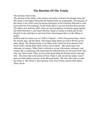 The Doctrine Of The Trinity
The doctrine of the trinity
The doctrine of the trinity is the essence and reality of God in his deepest inner life.
The trinity is the highest thing that the human brain can contemplate. The doctrine of
the trinity is one of the most mysterious theologies in the Christian faith and it is the
heart and soul of its teachings. In the trinity there is one true God but three persons.
The father, son, and holy spirit. There are misconceptions or heresies going against
this belief that there is one God with three masks or modes in which god reveals
himself. In the truth there is one God of the old testament that is in the fullest of
reality.
GOD reveals his name to us as I AM or Yahweh . I AM is the present tense. God is
the current, past, and the future. The unique thing about our God is that he can be
many things. The blessed trinity is our father God, which has three persons God,
Jesus Christ, and the Holy Spirit. God is one in nature . The nature part is his
substance or essence. When God is referred to as one with nature, substance, and
essence this is explaining and expressing the truth that there are not many God s but
only one God in truth. There are two terms describing the blessed trinity what and
who . The term what is the nature of God. There is only one divine nature even if
there are three distinct persons of the Blessed Trinity. The term who refers to who
the trinity is. The trinity is three persons, God, Jesus Christ, and the Holy Spirit.
There can be
 