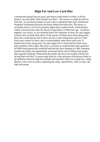 High Fat And Low Carb Diet
Learning that (good) fats are good, and wheat is bad (white or whole, it all has
gluten), one may think, What should I eat then? . The answer is a high fat and low
carb diet. An excellent example of such a diet is called the Paleo diet. Nutritionist
Stephanie Eckelkamp discusses the theory behind the Paleo diet, The theory is,
our bodies haven t evolved to properly digest these modern foods, which became
widely consumed only upon the advent of agriculture 12,000 years ago . Evolution
happens very slowly, so our stomachs know the chemistry of meat, fat, and veggies.
It knows how to break them down. If the species of felines have been eating meat,
then why would anyone start to force all cats to start eating beans and rice? That
food wasn t meant for them, and it would probably make them really sick. If
humans have been eating meat, fat, and veggies for so long and have been never
had a problem with weight, then why is everyone so surprised that large quantities
of GMO food (genetically modified food that has been changed in a lab), featuring
modern day gluten, has dramatically increased obesity and is killing more people
than cigarette smoking? What about the people who have lost weight with the low
fat and high carb diet? A recent study done by a Harvard team of professors looks at
the difference between high fat and high carb and their effects for weight loss. Amby
Burfoot, who wrote an article explaining the study, reported this, After six days, the
high carb group
 