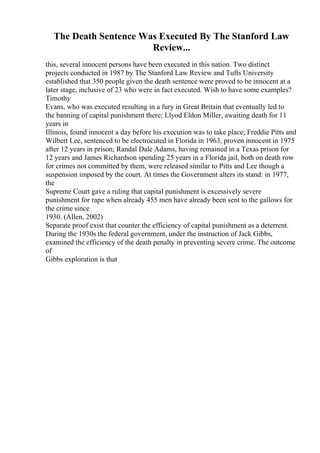 The Death Sentence Was Executed By The Stanford Law
Review...
this, several innocent persons have been executed in this nation. Two distinct
projects conducted in 1987 by The Stanford Law Review and Tufts University
established that 350 people given the death sentence were proved to be innocent at a
later stage, inclusive of 23 who were in fact executed. Wish to have some examples?
Timothy
Evans, who was executed resulting in a fury in Great Britain that eventually led to
the banning of capital punishment there; Llyod Eldon Miller, awaiting death for 11
years in
Illinois, found innocent a day before his execution was to take place; Freddie Pitts and
Wilbert Lee, sentenced to be electrocuted in Florida in 1963, proven innocent in 1975
after 12 years in prison; Randal Dale Adams, having remained in a Texas prison for
12 years and James Richardson spending 25 years in a Florida jail, both on death row
for crimes not committed by them, were released similar to Pitts and Lee though a
suspension imposed by the court. At times the Government alters its stand: in 1977,
the
Supreme Court gave a ruling that capital punishment is excessively severe
punishment for rape when already 455 men have already been sent to the gallows for
the crime since
1930. (Allen, 2002)
Separate proof exist that counter the efficiency of capital punishment as a deterrent.
During the 1930s the federal government, under the instruction of Jack Gibbs,
examined the efficiency of the death penalty in preventing severe crime. The outcome
of
Gibbs exploration is that
 