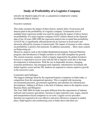 Study of Profitability of a Logistics Company
STUDY OF PROFITABILITY OF A LOGISTICS COMPANY USING
ECONOMETRICS TOOLS
Executive summary
This study examines the impact of three factors, namely Sales, Fixed assets and
Interest paid on the profitability of a logistics company. Econometric tool of
multiple linear regression model was used for analyzing the impact of above factors
on profitability of a major logistics company GATI Limited. Based on the financial
data of last 10 years 2000 2009 the regression analysis has revealed that profitability
of GATI ltd. is significantly affected positively by increase in fixed assets and
adversely affected by increase in interest paid. The impact of increase in sales volume
on profitability is positive but miniscule. In addition seasonality ... Show more content
on Helpwriting.net ...
Moreover, projects such as the Golden Quadrilateral program, National Maritime
program, and introduction of freight corridors in rails shall strengthen the growth.
The current economic scenario, which is largely impacted by the global slowdown
however is expected to recover soon with the fall in logistics costs due to the huge
developments in infrastructure. With the rise in disposable incomes, changing
consumer preferences, fast emerging retail segments, infrastructure investment, the
Indian logistics sector and the 3PL markets are expected to witness explosive growth
in the successive years.
Constraints and Challenges
The biggest challenge faced by the organised logistics companies in India today, is
competition from the unorganized operators. This is coupled with increasing
environmental pressures, government regulations and subsidies for infrastructure
development. Adding to all these, is the lack of Industry status to the logistics sector.
Business Risks and Mitigation
The Year 2008 2009 for India was quite different from the expectations of industry
stalwarts and economy speculators. Increase in input materials costs, wages, interest
and transportation forced companies to cut costs. Logistic service providers
therefore are required to be cost effective and more efficient to compete in market
place. High logistics and warehousing costs in India shows that there are
 