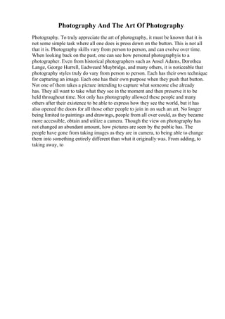 Photography And The Art Of Photography
Photography. To truly appreciate the art of photography, it must be known that it is
not some simple task where all one does is press down on the button. This is not all
that it is. Photography skills vary from person to person, and can evolve over time.
When looking back on the past, one can see how personal photographyis to a
photographer. Even from historical photographers such as Ansel Adams, Dorothea
Lange, George Hurrell, Eadweard Muybridge, and many others, it is noticeable that
photography styles truly do vary from person to person. Each has their own technique
for capturing an image. Each one has their own purpose when they push that button.
Not one of them takes a picture intending to capture what someone else already
has. They all want to take what they see in the moment and then preserve it to be
held throughout time. Not only has photography allowed these people and many
others after their existence to be able to express how they see the world, but it has
also opened the doors for all those other people to join in on such an art. No longer
being limited to paintings and drawings, people from all over could, as they became
more accessible, obtain and utilize a camera. Though the view on photography has
not changed an abundant amount, how pictures are seen by the public has. The
people have gone from taking images as they are in camera, to being able to change
them into something entirely different than what it originally was. From adding, to
taking away, to
 