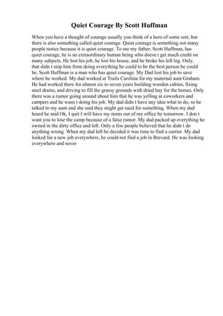 Quiet Courage By Scott Huffman
When you have a thought of courage usually you think of a hero of some sort, but
there is also something called quiet courage. Quiet courage is something not many
people notice because it is quiet courage. To me my father, Scott Huffman, has
quiet courage, he is an extraordinary human being who doesn t get much credit on
many subjects. He lost his job, he lost his house, and he broke his left leg. Only,
that didn t stop him from doing everything he could to be the best person he could
be. Scott Huffman is a man who has quiet courage. My Dad lost his job to save
where he worked. My dad worked at Trails Carolina for my maternal aunt Graham.
He had worked there for almost six to seven years building wooden cabins, fixing
steel drains, and driving to fill the grassy grounds with dried hay for the horses. Only
there was a rumor going around about him that he was yelling at coworkers and
campers and he wasn t doing his job. My dad didn t have any idea what to do, so he
talked to my aunt and she said they might get sued for something. When my dad
heard he said Ok, I quit I will have my items out of my office by tomorrow. I don t
want you to lose the camp because of a false rumor. My dad packed up everything he
owned in the dirty office and left. Only a few people believed that he didn t do
anything wrong. When my dad left he decided it was time to find a carrier. My dad
looked for a new job everywhere, he could not find a job in Brevard. He was looking
everywhere and never
 