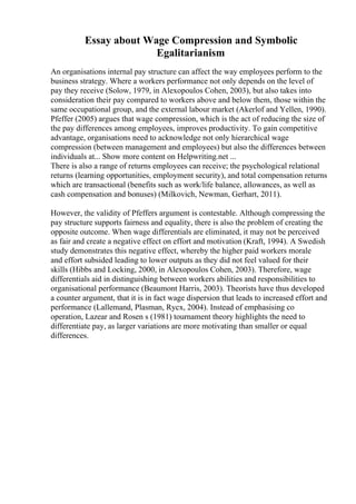 Essay about Wage Compression and Symbolic
Egalitarianism
An organisations internal pay structure can affect the way employees perform to the
business strategy. Where a workers performance not only depends on the level of
pay they receive (Solow, 1979, in Alexopoulos Cohen, 2003), but also takes into
consideration their pay compared to workers above and below them, those within the
same occupational group, and the external labour market (Akerlof and Yellen, 1990).
Pfeffer (2005) argues that wage compression, which is the act of reducing the size of
the pay differences among employees, improves productivity. To gain competitive
advantage, organisations need to acknowledge not only hierarchical wage
compression (between management and employees) but also the differences between
individuals at... Show more content on Helpwriting.net ...
There is also a range of returns employees can receive; the psychological relational
returns (learning opportunities, employment security), and total compensation returns
which are transactional (benefits such as work/life balance, allowances, as well as
cash compensation and bonuses) (Milkovich, Newman, Gerhart, 2011).
However, the validity of Pfeffers argument is contestable. Although compressing the
pay structure supports fairness and equality, there is also the problem of creating the
opposite outcome. When wage differentials are eliminated, it may not be perceived
as fair and create a negative effect on effort and motivation (Kraft, 1994). A Swedish
study demonstrates this negative effect, whereby the higher paid workers morale
and effort subsided leading to lower outputs as they did not feel valued for their
skills (Hibbs and Locking, 2000, in Alexopoulos Cohen, 2003). Therefore, wage
differentials aid in distinguishing between workers abilities and responsibilities to
organisational performance (Beaumont Harris, 2003). Theorists have thus developed
a counter argument, that it is in fact wage dispersion that leads to increased effort and
performance (Lallemand, Plasman, Rycx, 2004). Instead of emphasising co
operation, Lazear and Rosen s (1981) tournament theory highlights the need to
differentiate pay, as larger variations are more motivating than smaller or equal
differences.
 