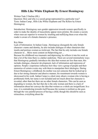 Hills Like White Elephant By Ernest Hemingway
Written Task 2 Outline (HL)
Question: How and why is a social group represented in a particular way?
Texts: Indian Camp , Hills Like White Elephants and The Killers by Ernest
Hemingway
Introduction: Hemingway uses gender oppression towards women specifically in
order to make the ideality of masculinity appear more pristine. He creates a society
where men are superior to women by insulting and nullifying them even when the
reader is aware of a female character s presence.
Key Ideas
Lack of Information: In Indian Camp , Hemingway disregards the only female
character s name and identity, he also includes dialogue of other characters that
insults and portrays women as irrelevant. The fact that he only includes one female
character in ... Show more content on Helpwriting.net ...
Because his childhood was traumatic and depressing, he reflects it into his work so
that a lot of the time there is a darker undertone. There are several minimalistic ways
that Hemingway gradually introduces the idea that women are less than men, this
includes dialogue, character development, lack of information and repression of
opinion. People s experience influence how they view a group of people and their
memories of certain events stay with them to manipulate their ideologies. During
Ernest Hemingway s childhood, his mother was not someone that he looked up to
due to her strong character and abusive manner, his resentment towards women is
showcased in his work. Indian Camp is a short story about a woman who is having a
problematic birth, her name is not included and not much about her character is
revealed, other than her there are no other female characters. This can be seen as
degrading to women, the fact that she is the only woman and there is a lack of
information about her conveys the idea that women as a whole are insignificant. In a
way, it is contradicting towards itself because the woman is resilient as she goes
through the very painful process of having a child, though this should be seen as
miraculous, everything about the
 