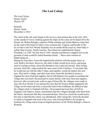 The Lost Colony
The Lost Colony
Darian Taylor
History 101
Roanoke
Darian Taylor
December 2, 2014
The smell of the salt water hangs in the air on a crisp autumn day in the year 1585,
as the sounds of waves crashing against the ships on the coast can be heard off in the
distant. Sir Walter Raleighs explorers Philip Amadas and Arthur Barlowe steps foot
on the sand of the beach of what is now common day Virginia, and breaths in the
air of what is the New World. Roanoke was an island off the coast of, what today is
called, Dare County, North Carolina. The island was established by Queen
Elizabeth 1 in 1585. On July 4th of 1584, Amadas and Barlowe stepped foot on the
grounds of what would be called Roanoke Island. ... Show more content on
Helpwriting.net ...
During his time there, Grenville helped build relations with the people there, as
well, build a fort there. However, the other 4 ships would never arrive, and going
tired of waiting on them, Grenville decided to leave and sail onward. After sailing
onward, Grenville s ship reached the outer coast of the Carolina s. It was there that
he would met up with the other 4 ships, and together, would all explore this new
area. They built a village, and after some time, Grenville decided to return to
England for more food and supplies, but he left behind a few people to maintain the
village that were built. He promised to return shortly with more food and supplies,
however, after several years, with no sign of Grenville, the villagers were ready to
leave the New World. It was during this time that Sir Francis Drake stopped by the
village on his return trip from a successful raid in the Caribbean, he offered to take
the villagers back to England with him. All accepted and soon they all left for
England, with tobacco, maize, and potatoes that the villagers brought with them from
the Native Americans that they encountered there. However, Grenville would return,
but only to find that the colony was abandoned. After seeing this, Grenville decided
to return to England with most of his crew, only leaving behind a few people to
maintain the village and to keep an English presence on Sir Walter Raleigh s claim to
Roanoke
 