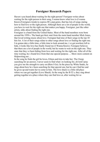 Foreigner Research Papers
Haven t you heard about waiting for the right person? Foreigner writes about
waiting for the right person in their song, I wanna know what love is (I wanna
Know).Foreigners trends to express 80 s pop genre, that has lots of songs stating
how to find love or the right person. Although there are a lot of people in the world,
you have to wait for the right one that makes you happy. Foreigner, just like other
artists, talks about finding the right one.
Foreigner is a band from the United States. Most of the band members were born
around the 1950 s. The band got their start from the main band member Mick Jones,
that loved writing music about love. Foreigner had nine of their songs in the top 10
hits list. A lot of their songs relate to other songs about love or finding the right one.
I m gonna take a little time, a little time to look around me, i ve got nowhere left to
hide, it looks like love has finally found me (I Wanna Know). Foreigner believes
that there are a lot of people in the world, but he wants to wait on the right one. They
state that they ve been hiding from love and waiting for the right one. After all of the
time waiting, he s found love from that one special purpose. ... Show more content on
Helpwriting.net ...
In the song he finds the girl he loves, Eileen and tries to take her. Tho I keep
searching for an answer, I never seem to find what i m looking for, oh lord I pray
you give me the strength to carry on (Here I Go). In the piece by White Snake, he
sings about how he s been searching for that special one, but he can t find her and
he gives up and wants her to come to him. The love shack is a little old place
where we can get together (Love Shack). In the song by the B 52 s, they sing about
getting together at a place where they can find love at, after waiting for so
 