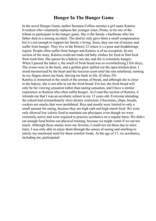 Hunger In The Hunger Game
In the novel Hunger Game, author Suzanne Collins narrates a girl name Katniss
Everdeen who voluntarily replaces her younger sister, Prime, to be one of the
tribute to participate in the hunger game. She is the family s backbone after her
father died in a mining accident. The district only gave them a small compensation
but it s not enough to support her family s living. Soon, they run out of money and
suffer from hunger. They live in the District 12 where it s a poor and foodshortage
region. People often suffer from hunger and Katniss is of no exception. In one
section of the story, Katniss could not trade old baby clothes for food or find food
from trash bins. She passes by a bakery one day and she is extremely hungry:
When I passed the baker s, the smell of fresh bread was so overwhelming I felt dizzy.
The ovens were in the back, and a golden glow spilled out the open kitchen door. I
stood mesmerized by the heart and the luscious scent until the rain interfered, running
its icy fingers down my back, forcing me back to life. (Collins 29)
Katniss is immersed in the smell of the aromas of bread, and although she is close
to the bakery, she is not able to eat the fresh bread. For her, the fresh bread will
only be for viewing sensation rather than tasting sensation, and I have a similar
experience as Katniss who often suffer hunger. As I read this section of Katniss, it
reminds me that I was an acrobatic school in my 13 years old. Everyone attending
the school had extraordinarily strict dietary restriction. Chocolates, chips, breads,
cookies are snacks that were prohibited. Rice and noodle were limited to only a
small amount for eating, because they are high carb and high starch food. We were
only allowed low calorie food to maintain our physiques even though we were
extremely active and were required to practice acrobatics on a regular basis. We didn t
eat enough food before our physical training, because we might vomit if we eat too
much. Although these snacks were my favorite, I could not eat them due to strict
rules. I was only able to enjoy them through the senses of seeing and smelling to
satisfy my emotional need for these comfort foods. At the age of 17, six acrobatics,
including me, participated
 