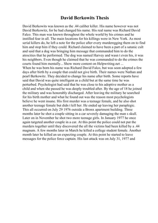 David Berkowits Thesis
David Berkowits was known as the .44 caliber killer. His name however was not
David Berkowitz, for he had changed his name. His real name was Richard David
Falco. This man was known throughout the whole world by his crimes and he
instilled fear in all. The main locations for his killings were in New York. As most
serial killers do, he left a note for the police after every murderegging them on to find
him and stop him if they could. Richard claimed to have been a part of a satanic cult
and said that a dog was bringing him message that commanded him to do the
atrocities that he performed. The dog was named Harvey and wasn t even his, it was
his neighbors. Even though he claimed that he was commanded to do the crimes the
courts found him mentally... Show more content on Helpwriting.net ...
When he was born his name was Richard David Falco, but was soon adopted a few
days after birth by a couple that could not give birth. Their names were Nathan and
pearl Berkowitz. They decided to change his name after birth. Some reports have
said that David was quite intelligent as a child but at the same time he was
perturbed. Psychologist had said that he was close to his adoptive mother as a
child and when she passed he was deeply troubled after. By the age of 18 he joined
the military and was honorably discharged. After leaving the military he searched
for his birth mother and what he found out was the reason most psychologists
believe he went insane. His first murder was a teenage female, and he also shot
another teenage female but didn t kill her. He ended up leaving her paraplegic.
This all occurred on July 29 1976 outside a Bronx apartment building. Three
months later he shot a couple sitting in a car severely damaging the man s skull.
Later on in November he shot two more teenage girls. In January 1977 he once
again targeted another couple in a car. At this point the police could not put the
murders together until they discovered the all the victims had been killed by a .44
magnum. A few months later in March he killed a college student female. Another
month later he killed an un expecting couple. At this point he started to leave
messages for the police force captain. His last attack was on July 31, 1977 and
 