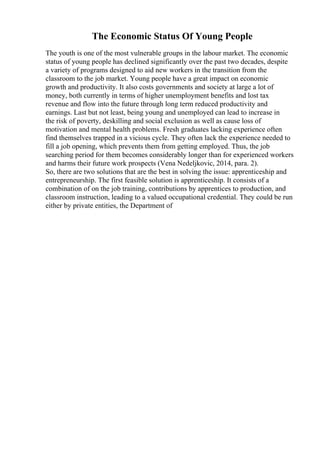 The Economic Status Of Young People
The youth is one of the most vulnerable groups in the labour market. The economic
status of young people has declined significantly over the past two decades, despite
a variety of programs designed to aid new workers in the transition from the
classroom to the job market. Young people have a great impact on economic
growth and productivity. It also costs governments and society at large a lot of
money, both currently in terms of higher unemployment benefits and lost tax
revenue and flow into the future through long term reduced productivity and
earnings. Last but not least, being young and unemployed can lead to increase in
the risk of poverty, deskilling and social exclusion as well as cause loss of
motivation and mental health problems. Fresh graduates lacking experience often
find themselves trapped in a vicious cycle. They often lack the experience needed to
fill a job opening, which prevents them from getting employed. Thus, the job
searching period for them becomes considerably longer than for experienced workers
and harms their future work prospects (Vena Nedeljkovic, 2014, para. 2).
So, there are two solutions that are the best in solving the issue: apprenticeship and
entrepreneurship. The first feasible solution is apprenticeship. It consists of a
combination of on the job training, contributions by apprentices to production, and
classroom instruction, leading to a valued occupational credential. They could be run
either by private entities, the Department of
 