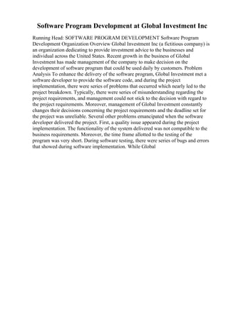 Software Program Development at Global Investment Inc
Running Head: SOFTWARE PROGRAM DEVELOPMENT Software Program
Development Organization Overview Global Investment Inc (a fictitious company) is
an organization dedicating to provide investment advice to the businesses and
individual across the United States. Recent growth in the business of Global
Investment has made management of the company to make decision on the
development of software program that could be used daily by customers. Problem
Analysis To enhance the delivery of the software program, Global Investment met a
software developer to provide the software code, and during the project
implementation, there were series of problems that occurred which nearly led to the
project breakdown. Typically, there were series of misunderstanding regarding the
project requirements, and management could not stick to the decision with regard to
the project requirements. Moreover, management of Global Investment constantly
changes their decisions concerning the project requirements and the deadline set for
the project was unreliable. Several other problems emancipated when the software
developer delivered the project. First, a quality issue appeared during the project
implementation. The functionality of the system delivered was not compatible to the
business requirements. Moreover, the time frame allotted to the testing of the
program was very short. During software testing, there were series of bugs and errors
that showed during software implementation. While Global
 