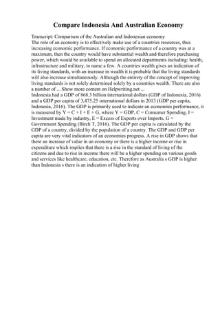 Compare Indonesia And Australian Economy
Transcript: Comparison of the Australian and Indonesian economy
The role of an economy is to effectively make use of a countries resources, thus
increasing economic performance. If economic performance of a country was at a
maximum, then the country would have substantial wealth and therefore purchasing
power, which would be available to spend on allocated departments including: health,
infrastructure and military, to name a few. A countries wealth gives an indication of
its living standards, with an increase in wealth it is probable that the living standards
will also increase simultaneously. Although the entirety of the concept of improving
living standards is not solely determined solely by a countries wealth. There are also
a number of ... Show more content on Helpwriting.net ...
Indonesia had a GDP of 868.3 billion international dollars (GDP of Indonesia, 2016)
and a GDP per capita of 3,475.25 international dollars in 2013 (GDP per capita,
Indonesia, 2016). The GDP is primarily used to indicate an economies performance, it
is measured by Y = C + I + E + G, where Y = GDP, C = Consumer Spending, I =
Investment made by industry, E = Excess of Exports over Imports, G =
Government Spending (Birch T, 2016). The GDP per capita is calculated by the
GDP of a country, divided by the population of a country. The GDP and GDP per
capita are very vital indicators of an economies progress. A rise in GDP shows that
there an increase of value in an economy or there is a higher income or rise in
expenditure which implies that there is a rise in the standard of living of the
citizens and due to rise in income there will be a higher spending on various goods
and services like healthcare, education, etc. Therefore as Australia s GDP is higher
than Indonesia s there is an indication of higher living
 