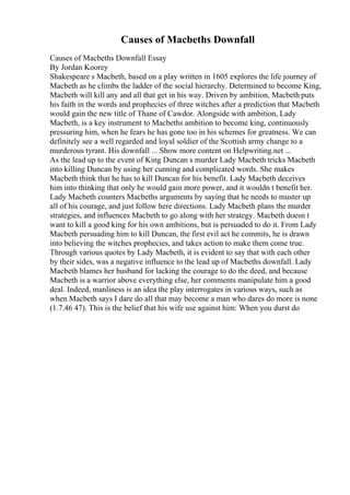 Causes of Macbeths Downfall
Causes of Macbeths Downfall Essay
By Jordan Koorey
Shakespeare s Macbeth, based on a play written in 1605 explores the life journey of
Macbeth as he climbs the ladder of the social hierarchy. Determined to become King,
Macbeth will kill any and all that get in his way. Driven by ambition, Macbeth puts
his faith in the words and prophecies of three witches after a prediction that Macbeth
would gain the new title of Thane of Cawdor. Alongside with ambition, Lady
Macbeth, is a key instrument to Macbeths ambition to become king, continuously
pressuring him, when he fears he has gone too in his schemes for greatness. We can
definitely see a well regarded and loyal soldier of the Scottish army change to a
murderous tyrant. His downfall ... Show more content on Helpwriting.net ...
As the lead up to the event of King Duncan s murder Lady Macbeth tricks Macbeth
into killing Duncan by using her cunning and complicated words. She makes
Macbeth think that he has to kill Duncan for his benefit. Lady Macbeth deceives
him into thinking that only he would gain more power, and it wouldn t benefit her.
Lady Macbeth counters Macbeths arguments by saying that he needs to muster up
all of his courage, and just follow here directions. Lady Macbeth plans the murder
strategies, and influences Macbeth to go along with her strategy. Macbeth doesn t
want to kill a good king for his own ambitions, but is persuaded to do it. From Lady
Macbeth persuading him to kill Duncan, the first evil act he commits, he is drawn
into believing the witches prophecies, and takes action to make them come true.
Through various quotes by Lady Macbeth, it is evident to say that with each other
by their sides, was a negative influence to the lead up of Macbeths downfall. Lady
Macbeth blames her husband for lacking the courage to do the deed, and because
Macbeth is a warrior above everything else, her comments manipulate him a good
deal. Indeed, manliness is an idea the play interrogates in various ways, such as
when Macbeth says I dare do all that may become a man who dares do more is none
(1.7.46 47). This is the belief that his wife use against him: When you durst do
 