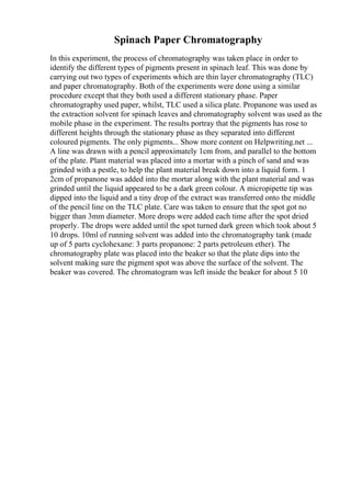 Spinach Paper Chromatography
In this experiment, the process of chromatography was taken place in order to
identify the different types of pigments present in spinach leaf. This was done by
carrying out two types of experiments which are thin layer chromatography (TLC)
and paper chromatography. Both of the experiments were done using a similar
procedure except that they both used a different stationary phase. Paper
chromatography used paper, whilst, TLC used a silica plate. Propanone was used as
the extraction solvent for spinach leaves and chromatography solvent was used as the
mobile phase in the experiment. The results portray that the pigments has rose to
different heights through the stationary phase as they separated into different
coloured pigments. The only pigments... Show more content on Helpwriting.net ...
A line was drawn with a pencil approximately 1cm from, and parallel to the bottom
of the plate. Plant material was placed into a mortar with a pinch of sand and was
grinded with a pestle, to help the plant material break down into a liquid form. 1
2cm of propanone was added into the mortar along with the plant material and was
grinded until the liquid appeared to be a dark green colour. A micropipette tip was
dipped into the liquid and a tiny drop of the extract was transferred onto the middle
of the pencil line on the TLC plate. Care was taken to ensure that the spot got no
bigger than 3mm diameter. More drops were added each time after the spot dried
properly. The drops were added until the spot turned dark green which took about 5
10 drops. 10ml of running solvent was added into the chromatography tank (made
up of 5 parts cyclohexane: 3 parts propanone: 2 parts petroleum ether). The
chromatography plate was placed into the beaker so that the plate dips into the
solvent making sure the pigment spot was above the surface of the solvent. The
beaker was covered. The chromatogram was left inside the beaker for about 5 10
 