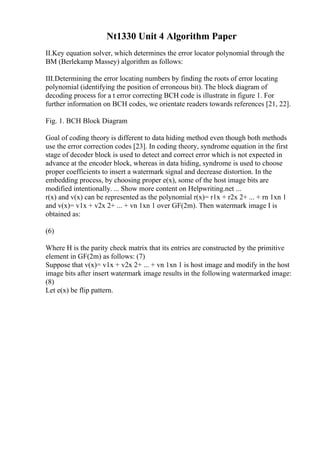 Nt1330 Unit 4 Algorithm Paper
II.Key equation solver, which determines the error locator polynomial through the
BM (Berlekamp Massey) algorithm as follows:
III.Determining the error locating numbers by finding the roots of error locating
polynomial (identifying the position of erroneous bit). The block diagram of
decoding process for a t error correcting BCH code is illustrate in figure 1. For
further information on BCH codes, we orientate readers towards references [21, 22].
Fig. 1. BCH Block Diagram
Goal of coding theory is different to data hiding method even though both methods
use the error correction codes [23]. In coding theory, syndrome equation in the first
stage of decoder block is used to detect and correct error which is not expected in
advance at the encoder block, whereas in data hiding, syndrome is used to choose
proper coefficients to insert a watermark signal and decrease distortion. In the
embedding process, by choosing proper e(x), some of the host image bits are
modified intentionally. ... Show more content on Helpwriting.net ...
r(x) and v(x) can be represented as the polynomial r(x)= r1x + r2x 2+ ... + rn 1xn 1
and v(x)= v1x + v2x 2+ ... + vn 1xn 1 over GF(2m). Then watermark image I is
obtained as:
(6)
Where H is the parity check matrix that its entries are constructed by the primitive
element in GF(2m) as follows: (7)
Suppose that v(x)= v1x + v2x 2+ ... + vn 1xn 1 is host image and modify in the host
image bits after insert watermark image results in the following watermarked image:
(8)
Let e(x) be flip pattern.
 
