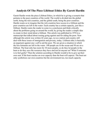 Analysis Of The Piece Lifeboat Ethics By Garett Hardin
Garett Hardin wrote the piece Lifeboat Ethics, in which he is giving a scenario that
pertains to the poor countries of the world. The world is divided into the global
north, being the rich countries, and the global south, being the poor countries.
Hardin wants us to imagine that the rich countries have access to a lifeboat and the
poor countries are left in the water. Each country has a certain capacity, just like a
lifeboat. Hardin wants the reader to come to a conclusion and think critically
about the problems going on around the world, by giving the reader a simple idea
to create in their mind about a lifeboat. This article was published in 1974 in a
manuscript that talked about issuing going against and for aiding the poor. Now
although this article was written 42 years ago, we as a nation and country still
deal with these issues of immigration and poverty, today. Lifeboat ethic is basically
an argument against one s self to aid the poor. We are given a situation in which
the less fortunate are left in the water. 100 people are in the ocean and 50 are on a
lifeboat. The boat only has room for 10 more people, so do they let people in the
boat or do they save the resources they have and not let anyone on? What if someone
is to feel guilty? Then the solution according to Hardin would to be to give up their
own seat. If the boat reaches an over capacity than the boat will capsize. The boat not
only symbolizes our own countries but the environment too, too much capacity
 