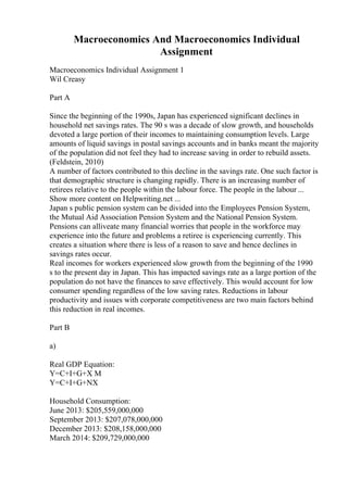 Macroeconomics And Macroeconomics Individual
Assignment
Macroeconomics Individual Assignment 1
Wil Creasy
Part A
Since the beginning of the 1990s, Japan has experienced significant declines in
household net savings rates. The 90 s was a decade of slow growth, and households
devoted a large portion of their incomes to maintaining consumption levels. Large
amounts of liquid savings in postal savings accounts and in banks meant the majority
of the population did not feel they had to increase saving in order to rebuild assets.
(Feldstein, 2010)
A number of factors contributed to this decline in the savings rate. One such factor is
that demographic structure is changing rapidly. There is an increasing number of
retirees relative to the people within the labour force. The people in the labour ...
Show more content on Helpwriting.net ...
Japan s public pension system can be divided into the Employees Pension System,
the Mutual Aid Association Pension System and the National Pension System.
Pensions can alliveate many financial worries that people in the workforce may
experience into the future and problems a retiree is experiencing currently. This
creates a situation where there is less of a reason to save and hence declines in
savings rates occur.
Real incomes for workers experienced slow growth from the beginning of the 1990
s to the present day in Japan. This has impacted savings rate as a large portion of the
population do not have the finances to save effectively. This would account for low
consumer spending regardless of the low saving rates. Reductions in labour
productivity and issues with corporate competitiveness are two main factors behind
this reduction in real incomes.
Part B
a)
Real GDP Equation:
Y=C+I+G+X M
Y=C+I+G+NX
Household Consumption:
June 2013: $205,559,000,000
September 2013: $207,078,000,000
December 2013: $208,158,000,000
March 2014: $209,729,000,000
 