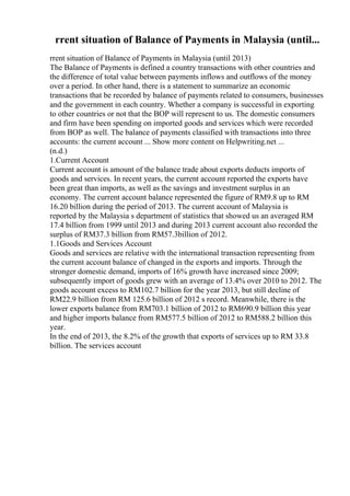 rrent situation of Balance of Payments in Malaysia (until...
rrent situation of Balance of Payments in Malaysia (until 2013)
The Balance of Payments is defined a country transactions with other countries and
the difference of total value between payments inflows and outflows of the money
over a period. In other hand, there is a statement to summarize an economic
transactions that be recorded by balance of payments related to consumers, businesses
and the government in each country. Whether a company is successful in exporting
to other countries or not that the BOP will represent to us. The domestic consumers
and firm have been spending on imported goods and services which were recorded
from BOP as well. The balance of payments classified with transactions into three
accounts: the current account ... Show more content on Helpwriting.net ...
(n.d.)
1.Current Account
Current account is amount of the balance trade about exports deducts imports of
goods and services. In recent years, the current account reported the exports have
been great than imports, as well as the savings and investment surplus in an
economy. The current account balance represented the figure of RM9.8 up to RM
16.20 billion during the period of 2013. The current account of Malaysia is
reported by the Malaysia s department of statistics that showed us an averaged RM
17.4 billion from 1999 until 2013 and during 2013 current account also recorded the
surplus of RM37.3 billion from RM57.3billion of 2012.
1.1Goods and Services Account
Goods and services are relative with the international transaction representing from
the current account balance of changed in the exports and imports. Through the
stronger domestic demand, imports of 16% growth have increased since 2009;
subsequently import of goods grew with an average of 13.4% over 2010 to 2012. The
goods account excess to RM102.7 billion for the year 2013, but still decline of
RM22.9 billion from RM 125.6 billion of 2012 s record. Meanwhile, there is the
lower exports balance from RM703.1 billion of 2012 to RM690.9 billion this year
and higher imports balance from RM577.5 billion of 2012 to RM588.2 billion this
year.
In the end of 2013, the 8.2% of the growth that exports of services up to RM 33.8
billion. The services account
 
