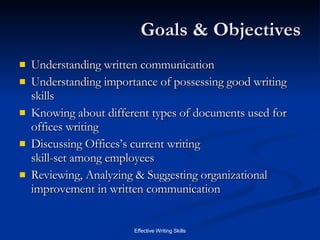 Goals & Objectives Understanding written communication Understanding importance of possessing good writing skills Knowing about different types of documents used for offices writing Discussing Offices’s current writing  skill-set among employees Reviewing, Analyzing & Suggesting organizational improvement in written communication 