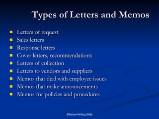 Types of Letters and Memos Letters of request Sales letters Response letters Cover letters, recommendations Letters of collection Letters to vendors and suppliers Memos that deal with employee issues Memos that make announcements Memos for policies and procedures 