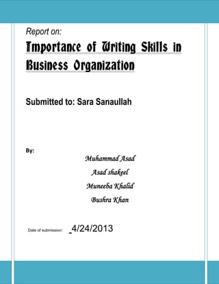 P a g e | 1
Report on:
Importance of Writing Skills in
Business Organization
Submitted to: Sara Sanaullah
By:
Muhammad Asad
Asad shakeel
Muneeba Khalid
Bushra Khan
Date of submission: 4/24/2013
 
