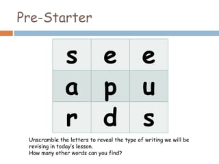 Pre-Starter
s e e
a p u
r d s
Unscramble the letters to reveal the type of writing we will be
revising in today’s lesson.
How many other words can you find?
 