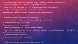 in software programing
As I am a successful professional with integrity and creativity, and I will be pleased to use my expertise in
I am a good team player who can handle stress easily and drive to succeed.
I am able to work both to a brief and on my own initiative with a high spirit of meeting targets.
I have developed strong organizational and good leadership skills
I am experienced in problem solving and committed to meeting deadlines and targets
 Contributions to Professional Growth
I am a wide profile sales/ telecommunication professional
I have a natural ability to work in a busy environment and I am good at multitasking
In line with my qualifications, this job would
be a natural progression for me as an engineer
I am a motivated professional with a variety of skills and experience
I have a proven a track record you can see, I have a firm foundation in (electrical engineering). - I feel that my
qualifications match your requirements.
I feel I would be a suitable candidate for …
I believe that I can make a positive contribution to
 Availability for the Interview
I would be glad to attend an interview at any time convenient to you.
 