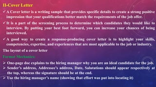 II-Cover Letter
 A Cover letter is a writing sample that provides specific details to create a strong positive
impression that your qualifications better match the requirements of the job offer.
 It is a part of the screening process to determine which candidates they would like to
interview. By putting your best foot forward, you can increase your chances of being
interviewed.
 A good way to create a response-producing cover letter is to highlight your skills,
competencies, expertise, and experiences that are most applicable to the job or industry.
The layout of a cover letter
Format Mechanics:
 One-page doc explains to the hiring manager why you are an ideal candidate for the job.
 Sender’s address, Addressee’s address, Date, Salutations should appear respectively at
the top, whereas the signature should be at the end.
 Use the hiring manager’s name (showing that effort was put into locating it)
 