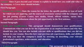 Content: Since it goes beyond your resume to explain in detail how you could add value to
the company. A Cover letter should include:
First Paragraph:
 Reasons for writing: State the reason for the letter, the specific position or type of work
for which you are applying, and the source of awareness/ contact with the company and
the job posting (Career Center, new media, friend, official website, career fair).
emphasizes your enthusiasm about the job opportunity in the first sentence.
Second Paragraph:
 Skills and Qualifications: This paragraph should demonstrate your qualifications.
Communicate what you can do for the organization as an employee/intern and why they
should hire you. You can also include relevant skills or qualifications that you did not
include in your resume. Describe how your previous job experiences, skills, and abilities
will help you meet the company’s needs by stressing on describing your relevant
professional experience, achievements, and education
Third Paragraph:
 Expected Contributions to industry development: This paragraph is designed to show
 