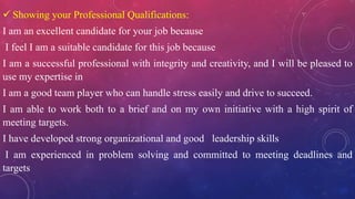  Showing your Professional Qualifications:
I am an excellent candidate for your job because
I feel I am a suitable candidate for this job because
I am a successful professional with integrity and creativity, and I will be pleased to
use my expertise in
I am a good team player who can handle stress easily and drive to succeed.
I am able to work both to a brief and on my own initiative with a high spirit of
meeting targets.
I have developed strong organizational and good leadership skills
I am experienced in problem solving and committed to meeting deadlines and
targets
 