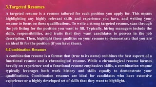 3.Targeted Resumes
A targeted resume is a resume tailored for each position you apply for. This means
highlighting any highly relevant skills and experience you have, and writing your
resume to focus on these qualifications. To write a strong targeted resume, scan through
the job listing for the position you want to fill. Typically, hiring managers include the
skills, responsibilities, and traits that they want candidates to possess in the job
description. Then, highlight these qualities on your resume to demonstrate that you are
an ideal fit for the position (if you have them).
4.Combination Resumes
A combination resume is a format that (true to its name) combines the best aspects of a
functional resume and a chronological resume. While a chronological resume focuses
heavily on experience and a functional resume emphasizes skills, a combination resume
typically leverages both work history and skills equally to demonstrate your
qualifications. Combination resumes are ideal for candidates who have extensive
experience or a highly developed set of skills that they want to highlight.
 