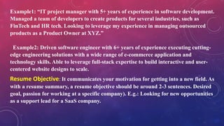 Example1: “IT project manager with 5+ years of experience in software development.
Managed a team of developers to create products for several industries, such as
FinTech and HR tech. Looking to leverage my experience in managing outsourced
products as a Product Owner at XYZ.”
Example2: Driven software engineer with 6+ years of experience executing cutting-
edge engineering solutions with a wide range of e-commerce application and
technology skills. Able to leverage full-stack expertise to build interactive and user-
centered website designs to scale.
Resume Objective: It communicates your motivation for getting into a new field. As
with a resume summary, a resume objective should be around 2-3 sentences. Desired
goal, passion for working at a specific company). E.g.: Looking for new opportunities
as a support lead for a SaaS company.
 