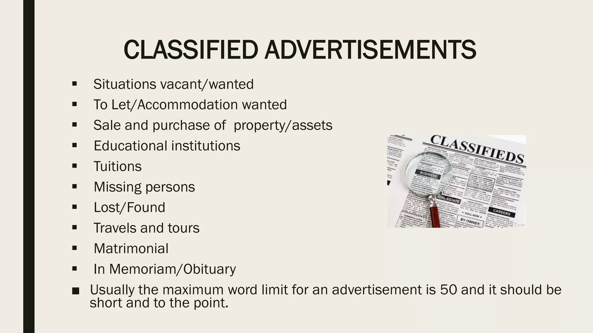 CLASSIFIED ADVERTISEMENTS
 Situations vacant/wanted
 To Let/Accommodation wanted
 Sale and purchase of property/assets
 Educational institutions
 Tuitions
 Missing persons
 Lost/Found
 Travels and tours
 Matrimonial
 In Memoriam/Obituary
■ Usually the maximum word limit for an advertisement is 50 and it should be
short and to the point.
 