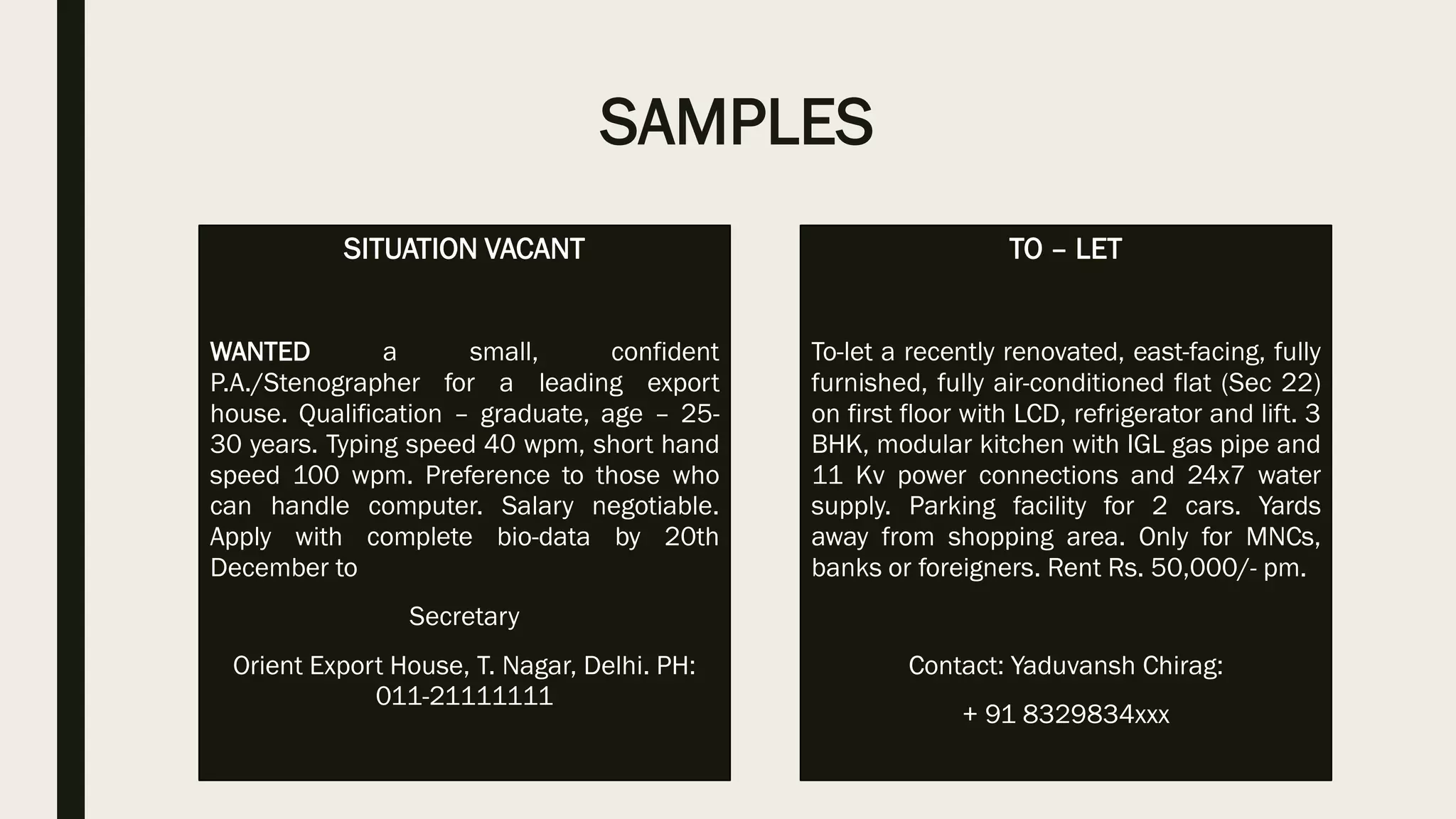 SAMPLES
SITUATION VACANT
WANTED a small, confident
P.A./Stenographer for a leading export
house. Qualification – graduate, age – 25-
30 years. Typing speed 40 wpm, short hand
speed 100 wpm. Preference to those who
can handle computer. Salary negotiable.
Apply with complete bio-data by 20th
December to
Secretary
Orient Export House, T. Nagar, Delhi. PH:
011-21111111
TO – LET
To-let a recently renovated, east-facing, fully
furnished, fully air-conditioned flat (Sec 22)
on first floor with LCD, refrigerator and lift. 3
BHK, modular kitchen with IGL gas pipe and
11 Kv power connections and 24x7 water
supply. Parking facility for 2 cars. Yards
away from shopping area. Only for MNCs,
banks or foreigners. Rent Rs. 50,000/- pm.
Contact: Yaduvansh Chirag:
+ 91 8329834xxx
 
