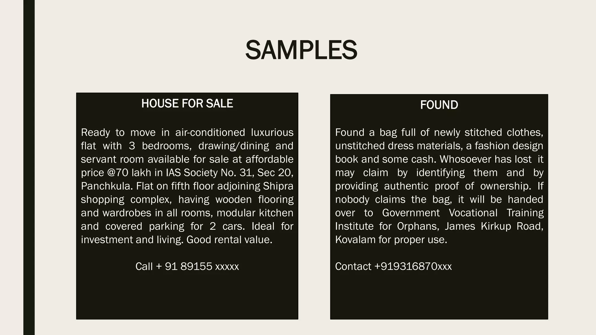 SAMPLES
HOUSE FOR SALE
Ready to move in air-conditioned luxurious
flat with 3 bedrooms, drawing/dining and
servant room available for sale at affordable
price @70 lakh in IAS Society No. 31, Sec 20,
Panchkula. Flat on fifth floor adjoining Shipra
shopping complex, having wooden flooring
and wardrobes in all rooms, modular kitchen
and covered parking for 2 cars. Ideal for
investment and living. Good rental value.
Call + 91 89155 xxxxx
FOUND
Found a bag full of newly stitched clothes,
unstitched dress materials, a fashion design
book and some cash. Whosoever has lost it
may claim by identifying them and by
providing authentic proof of ownership. If
nobody claims the bag, it will be handed
over to Government Vocational Training
Institute for Orphans, James Kirkup Road,
Kovalam for proper use.
Contact +919316870xxx
 