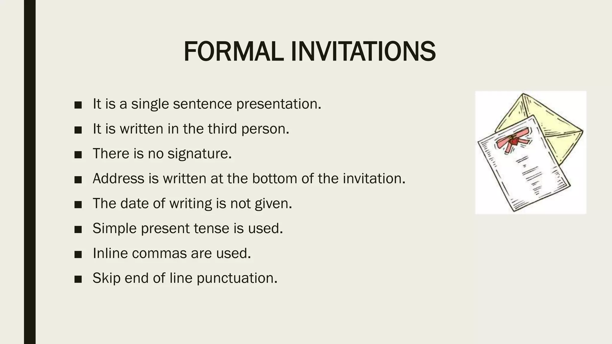 FORMAL INVITATIONS
■ It is a single sentence presentation.
■ It is written in the third person.
■ There is no signature.
■ Address is written at the bottom of the invitation.
■ The date of writing is not given.
■ Simple present tense is used.
■ Inline commas are used.
■ Skip end of line punctuation.
 