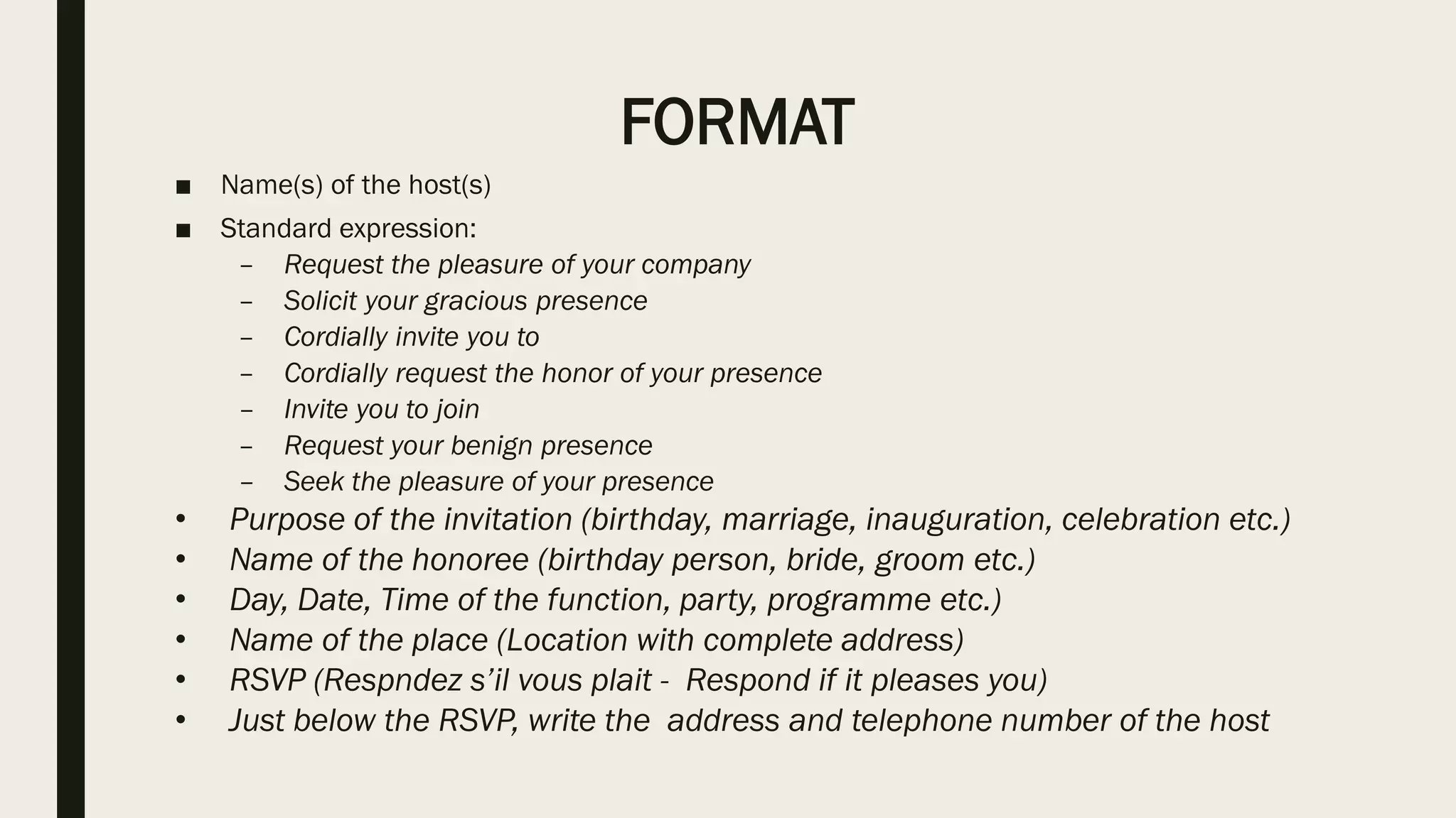FORMAT
■ Name(s) of the host(s)
■ Standard expression:
– Request the pleasure of your company
– Solicit your gracious presence
– Cordially invite you to
– Cordially request the honor of your presence
– Invite you to join
– Request your benign presence
– Seek the pleasure of your presence
• Purpose of the invitation (birthday, marriage, inauguration, celebration etc.)
• Name of the honoree (birthday person, bride, groom etc.)
• Day, Date, Time of the function, party, programme etc.)
• Name of the place (Location with complete address)
• RSVP (Respndez s’il vous plait - Respond if it pleases you)
• Just below the RSVP, write the address and telephone number of the host
 