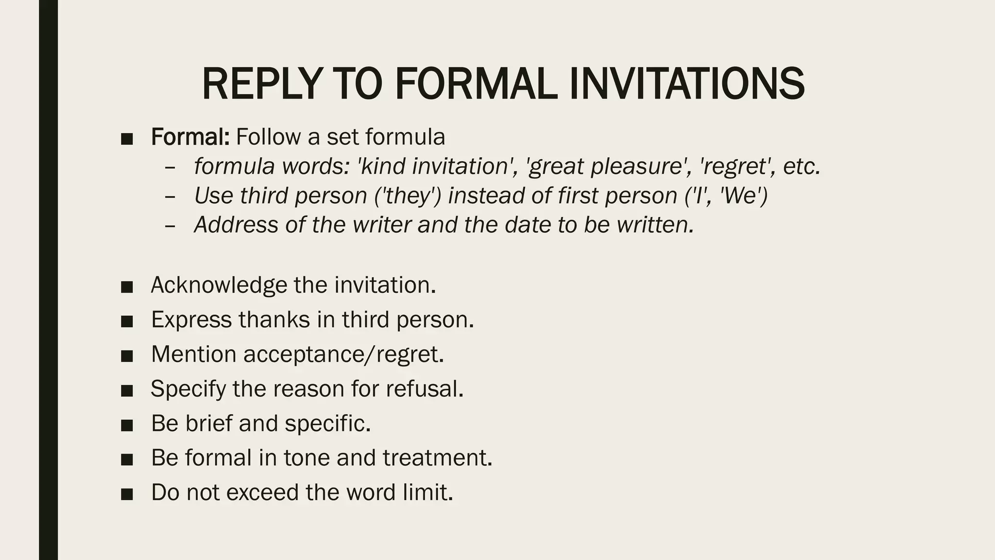 REPLY TO FORMAL INVITATIONS
■ Formal: Follow a set formula
– formula words: 'kind invitation', 'great pleasure', 'regret', etc.
– Use third person ('they') instead of first person ('I', 'We')
– Address of the writer and the date to be written.
■ Acknowledge the invitation.
■ Express thanks in third person.
■ Mention acceptance/regret.
■ Specify the reason for refusal.
■ Be brief and specific.
■ Be formal in tone and treatment.
■ Do not exceed the word limit.
 