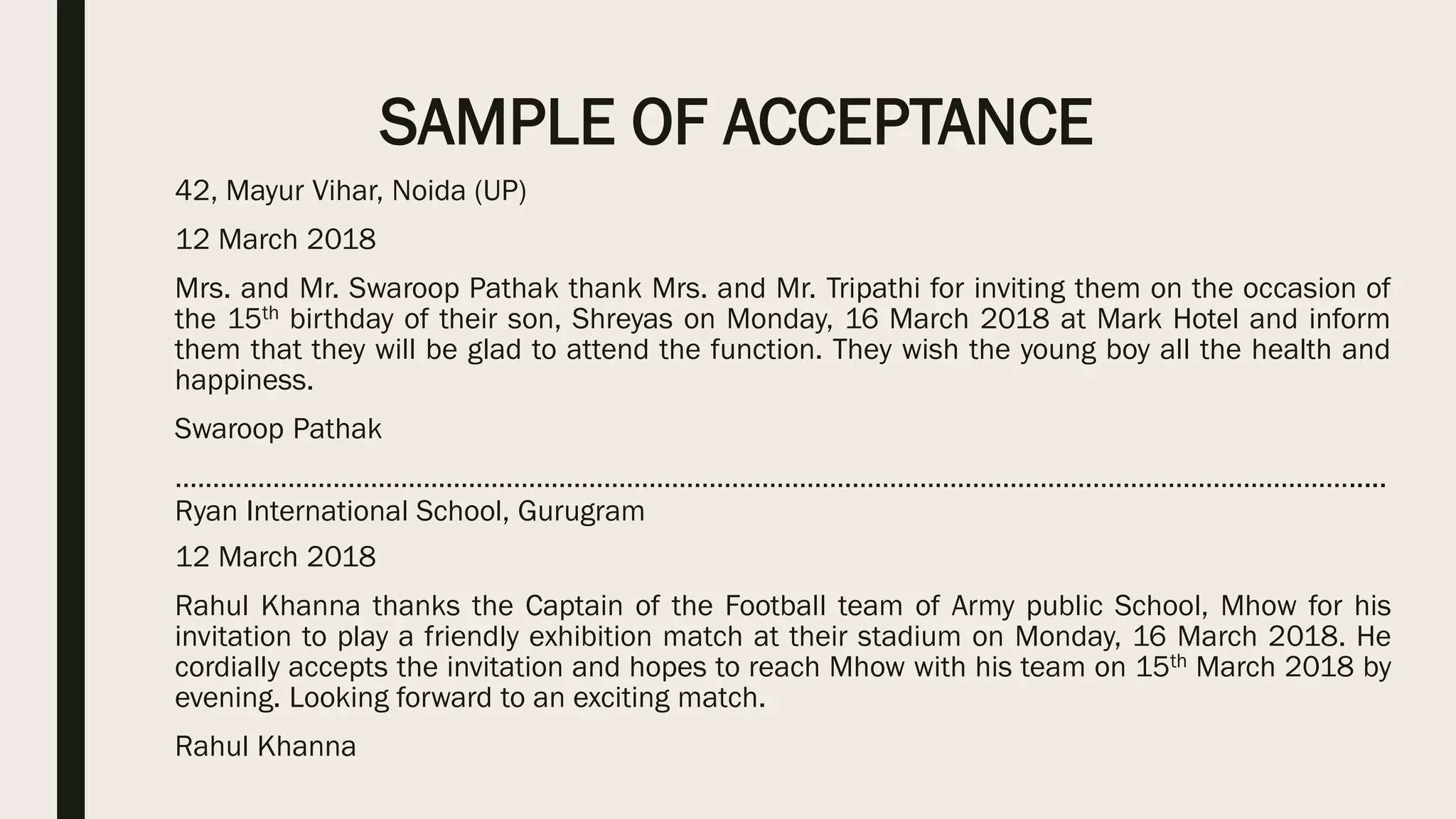 SAMPLE OF ACCEPTANCE
42, Mayur Vihar, Noida (UP)
12 March 2018
Mrs. and Mr. Swaroop Pathak thank Mrs. and Mr. Tripathi for inviting them on the occasion of
the 15th birthday of their son, Shreyas on Monday, 16 March 2018 at Mark Hotel and inform
them that they will be glad to attend the function. They wish the young boy all the health and
happiness.
Swaroop Pathak
………………………………………………………………………………………………………………………………………….....
Ryan International School, Gurugram
12 March 2018
Rahul Khanna thanks the Captain of the Football team of Army public School, Mhow for his
invitation to play a friendly exhibition match at their stadium on Monday, 16 March 2018. He
cordially accepts the invitation and hopes to reach Mhow with his team on 15th March 2018 by
evening. Looking forward to an exciting match.
Rahul Khanna
 