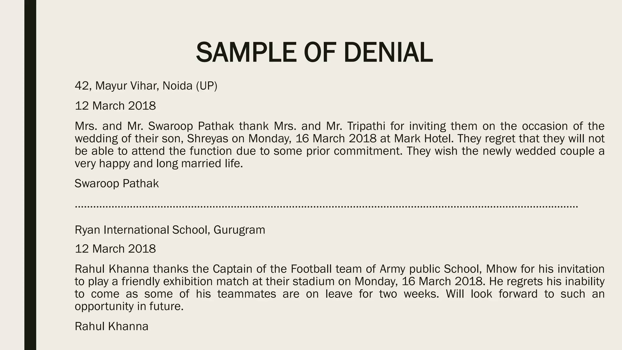 SAMPLE OF DENIAL
42, Mayur Vihar, Noida (UP)
12 March 2018
Mrs. and Mr. Swaroop Pathak thank Mrs. and Mr. Tripathi for inviting them on the occasion of the
wedding of their son, Shreyas on Monday, 16 March 2018 at Mark Hotel. They regret that they will not
be able to attend the function due to some prior commitment. They wish the newly wedded couple a
very happy and long married life.
Swaroop Pathak
…………………………………………………………………………………………………………………………………………………
Ryan International School, Gurugram
12 March 2018
Rahul Khanna thanks the Captain of the Football team of Army public School, Mhow for his invitation
to play a friendly exhibition match at their stadium on Monday, 16 March 2018. He regrets his inability
to come as some of his teammates are on leave for two weeks. Will look forward to such an
opportunity in future.
Rahul Khanna
 