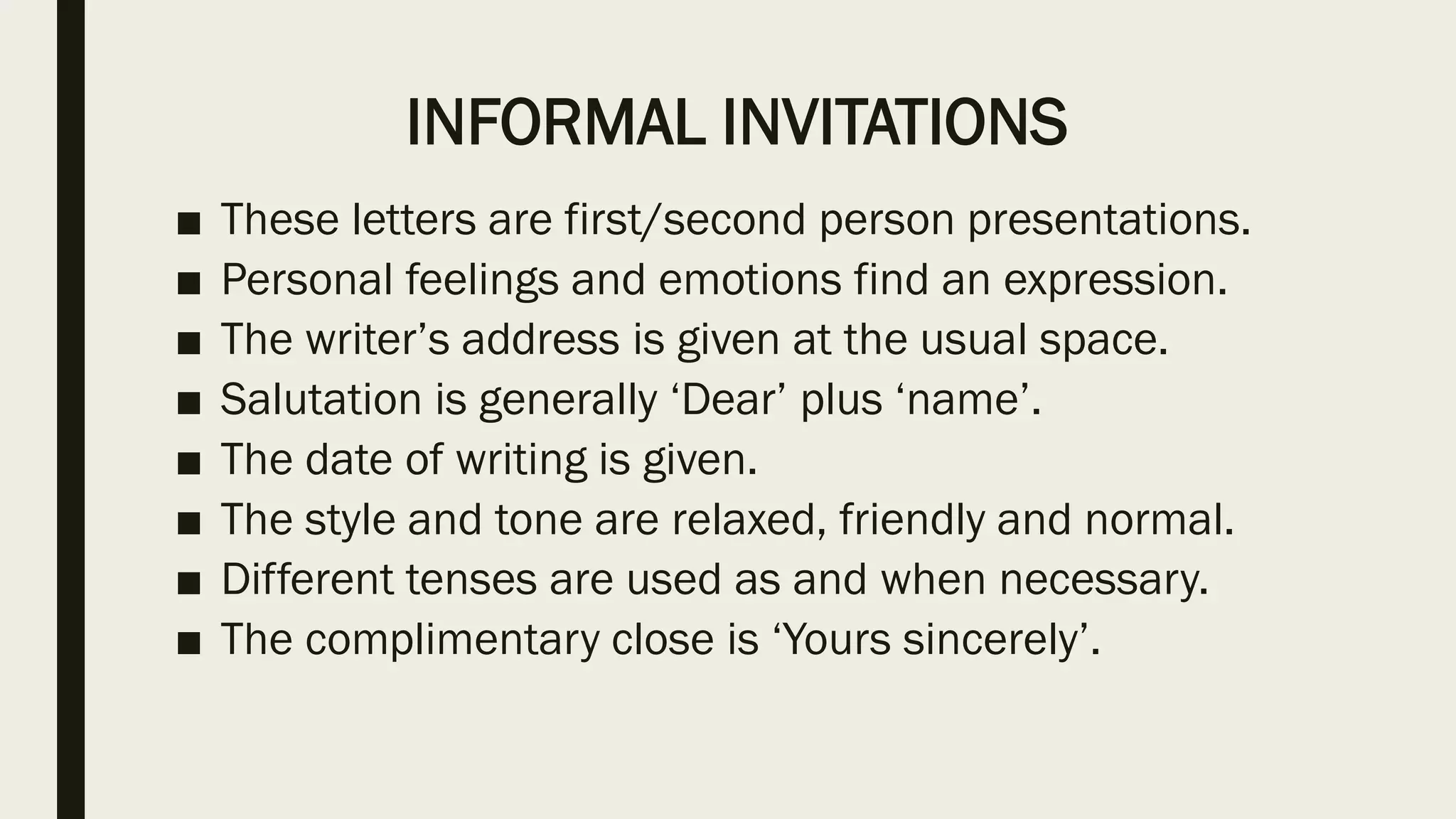INFORMAL INVITATIONS
■ These letters are first/second person presentations.
■ Personal feelings and emotions find an expression.
■ The writer’s address is given at the usual space.
■ Salutation is generally ‘Dear’ plus ‘name’.
■ The date of writing is given.
■ The style and tone are relaxed, friendly and normal.
■ Different tenses are used as and when necessary.
■ The complimentary close is ‘Yours sincerely’.
 