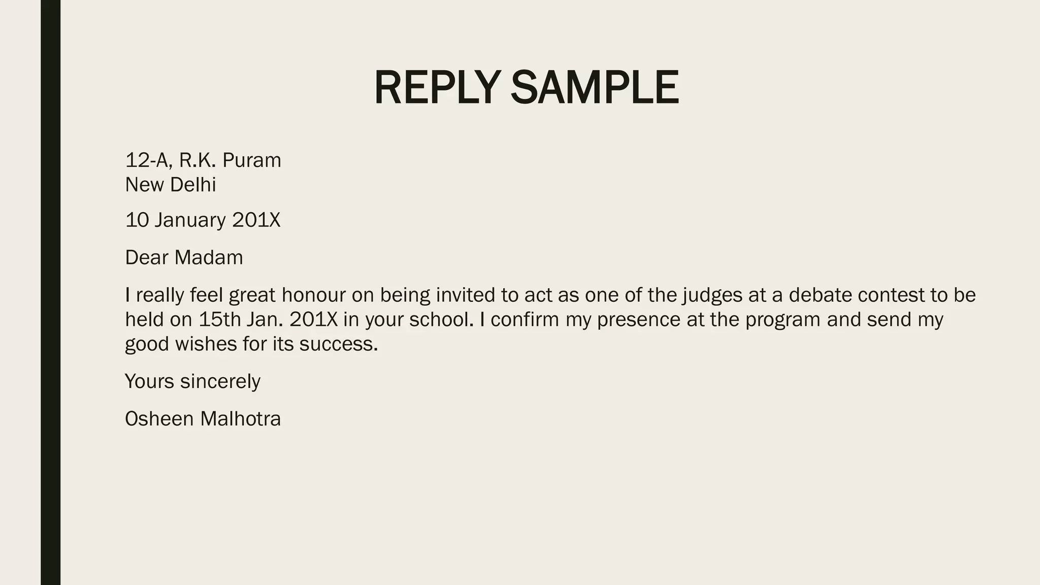 REPLY SAMPLE
12-A, R.K. Puram
New Delhi
10 January 201X
Dear Madam
I really feel great honour on being invited to act as one of the judges at a debate contest to be
held on 15th Jan. 201X in your school. I confirm my presence at the program and send my
good wishes for its success.
Yours sincerely
Osheen Malhotra
 